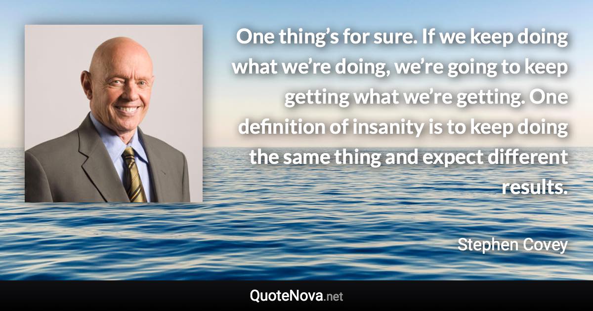 One thing’s for sure. If we keep doing what we’re doing, we’re going to keep getting what we’re getting. One definition of insanity is to keep doing the same thing and expect different results. - Stephen Covey quote