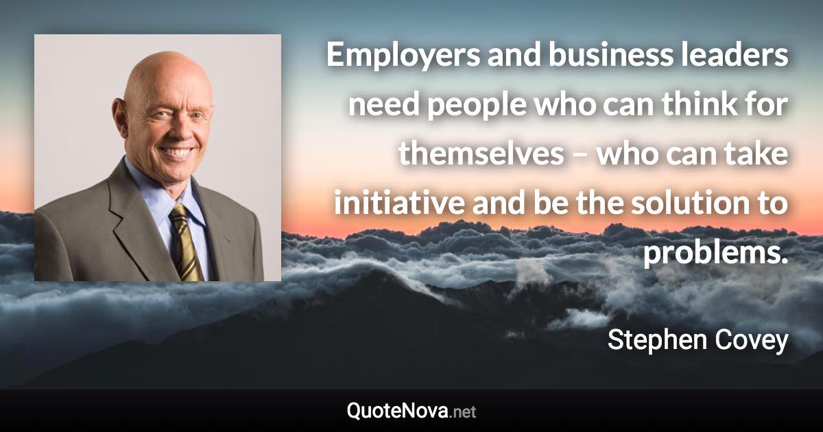 Employers and business leaders need people who can think for themselves – who can take initiative and be the solution to problems. - Stephen Covey quote