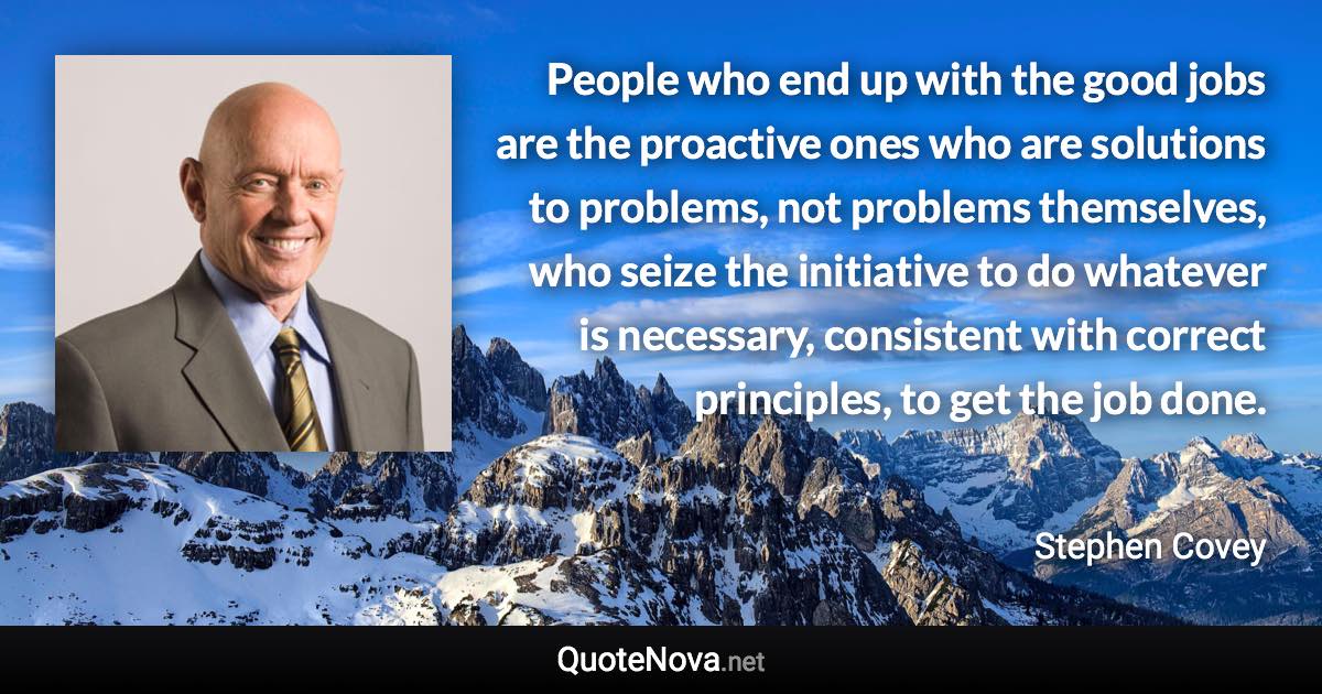 People who end up with the good jobs are the proactive ones who are solutions to problems, not problems themselves, who seize the initiative to do whatever is necessary, consistent with correct principles, to get the job done. - Stephen Covey quote