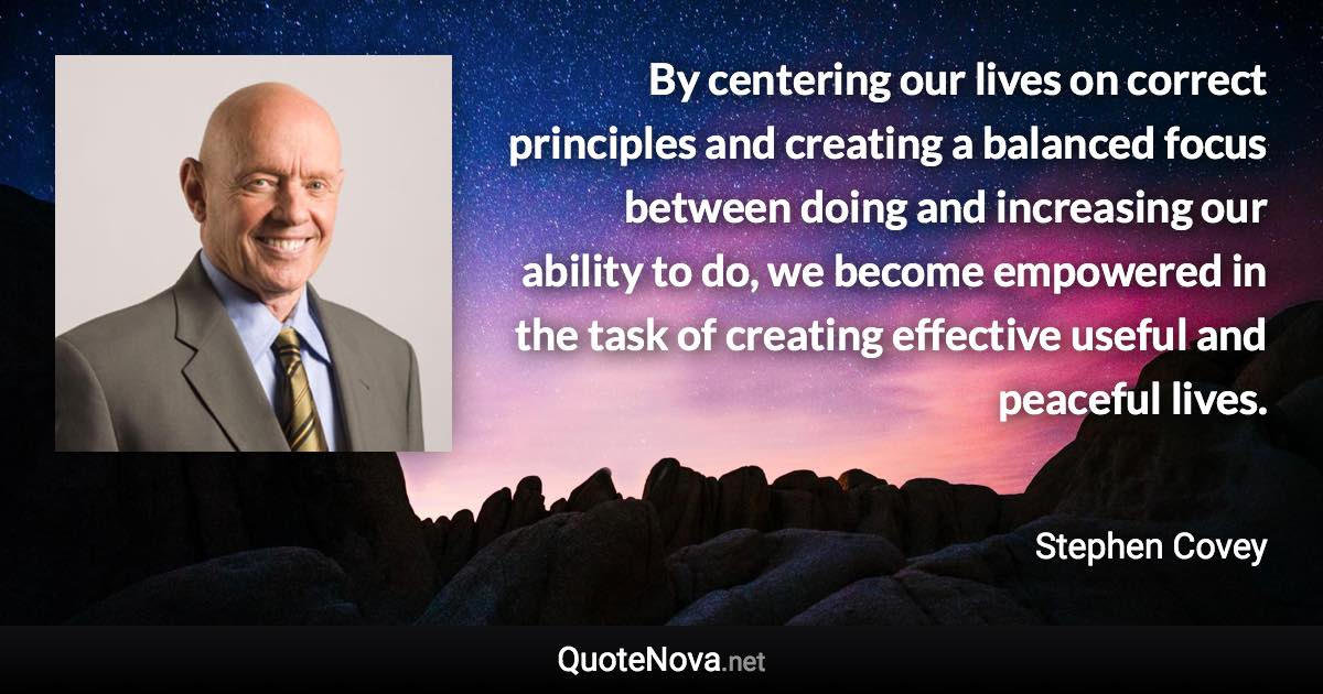 By centering our lives on correct principles and creating a balanced focus between doing and increasing our ability to do, we become empowered in the task of creating effective useful and peaceful lives. - Stephen Covey quote