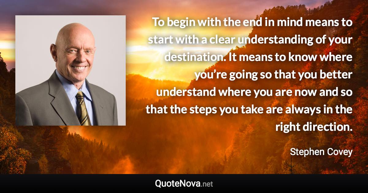 To begin with the end in mind means to start with a clear understanding of your destination. It means to know where you’re going so that you better understand where you are now and so that the steps you take are always in the right direction. - Stephen Covey quote