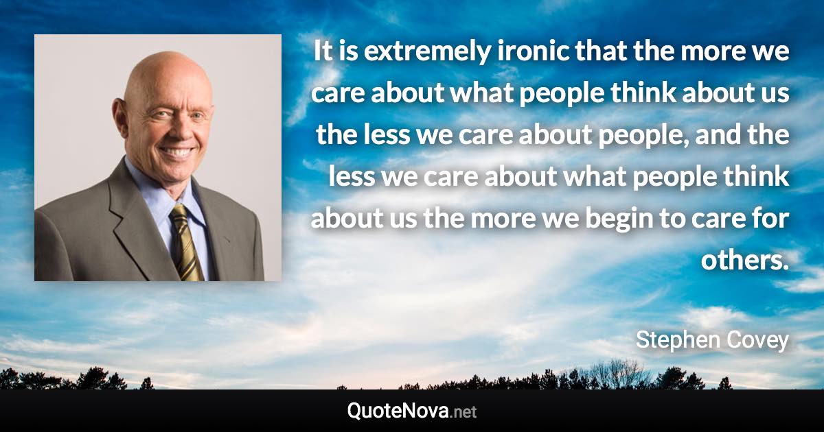 It is extremely ironic that the more we care about what people think about us the less we care about people, and the less we care about what people think about us the more we begin to care for others. - Stephen Covey quote