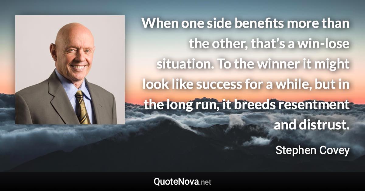 When one side benefits more than the other, that’s a win-lose situation. To the winner it might look like success for a while, but in the long run, it breeds resentment and distrust. - Stephen Covey quote