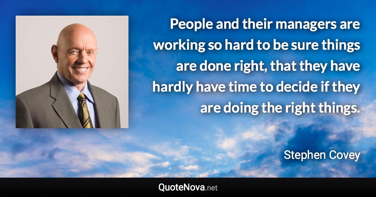 People and their managers are working so hard to be sure things are done right, that they have hardly have time to decide if they are doing the right things. - Stephen Covey quote