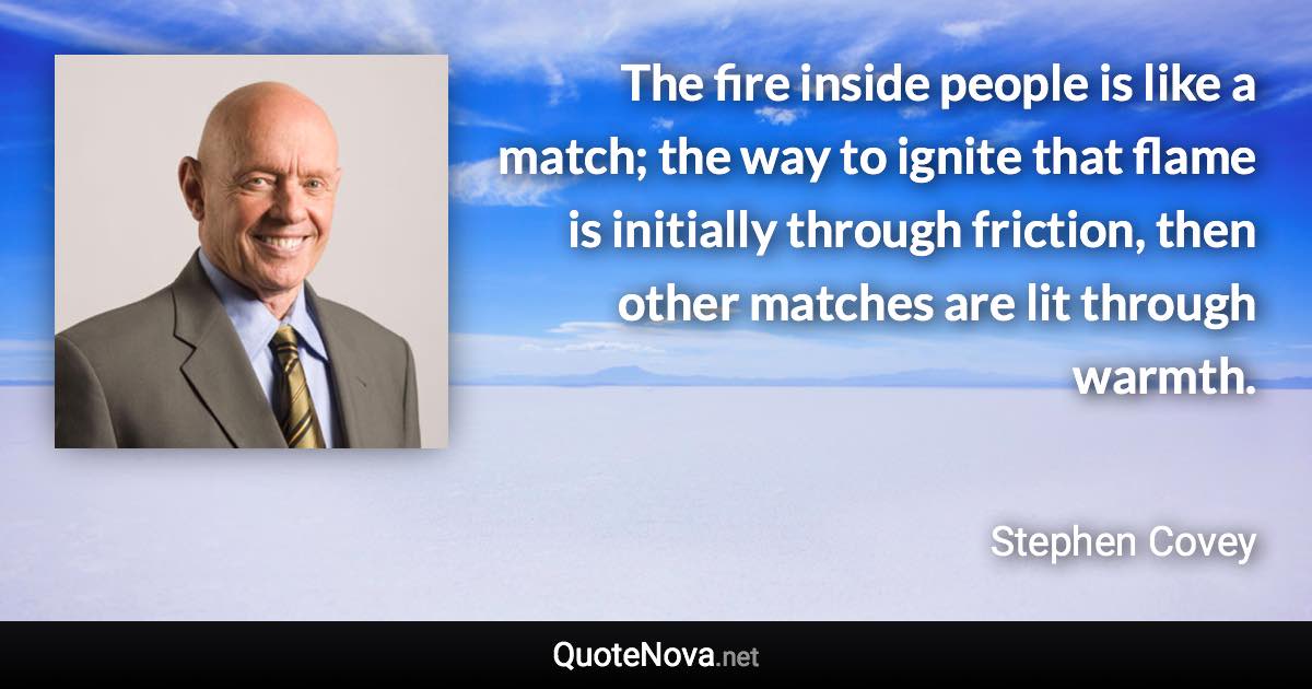 The fire inside people is like a match; the way to ignite that flame is initially through friction, then other matches are lit through warmth. - Stephen Covey quote