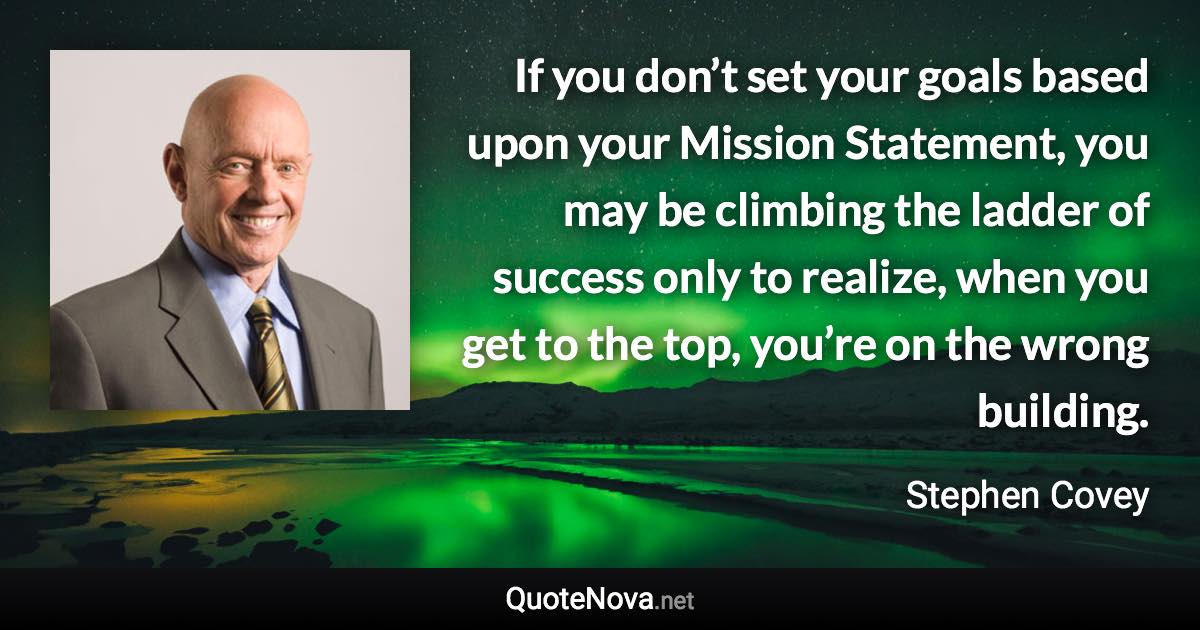 If you don’t set your goals based upon your Mission Statement, you may be climbing the ladder of success only to realize, when you get to the top, you’re on the wrong building. - Stephen Covey quote