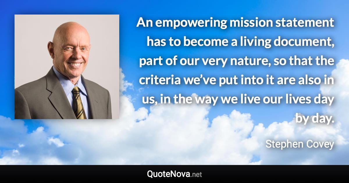 An empowering mission statement has to become a living document, part of our very nature, so that the criteria we’ve put into it are also in us, in the way we live our lives day by day. - Stephen Covey quote