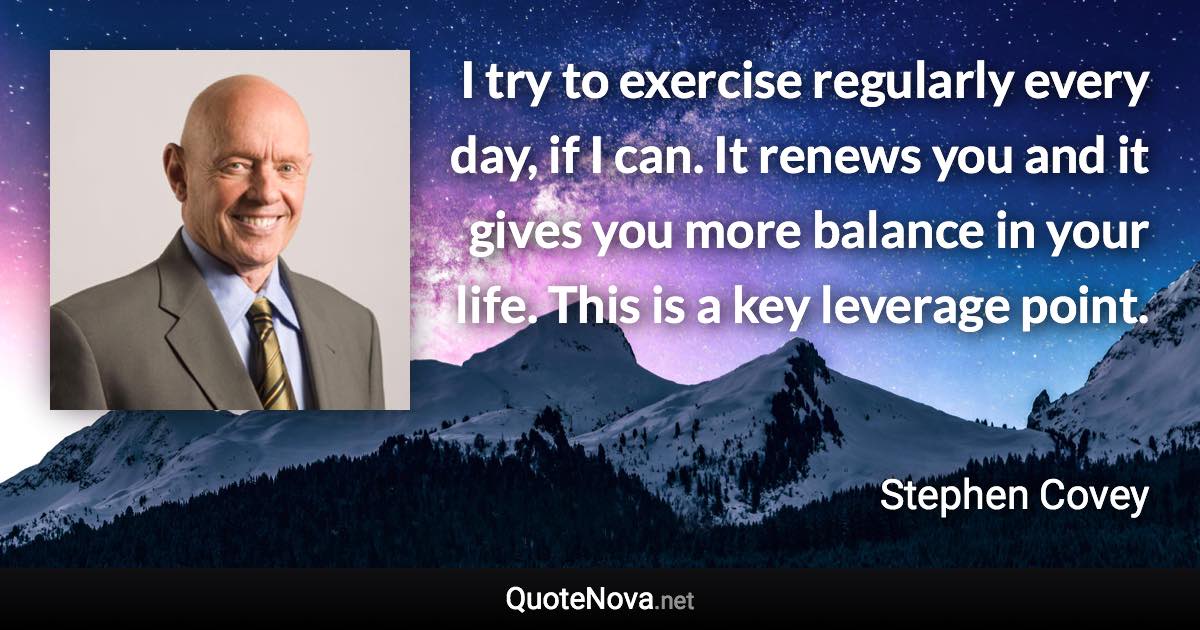 I try to exercise regularly every day, if I can. It renews you and it gives you more balance in your life. This is a key leverage point. - Stephen Covey quote