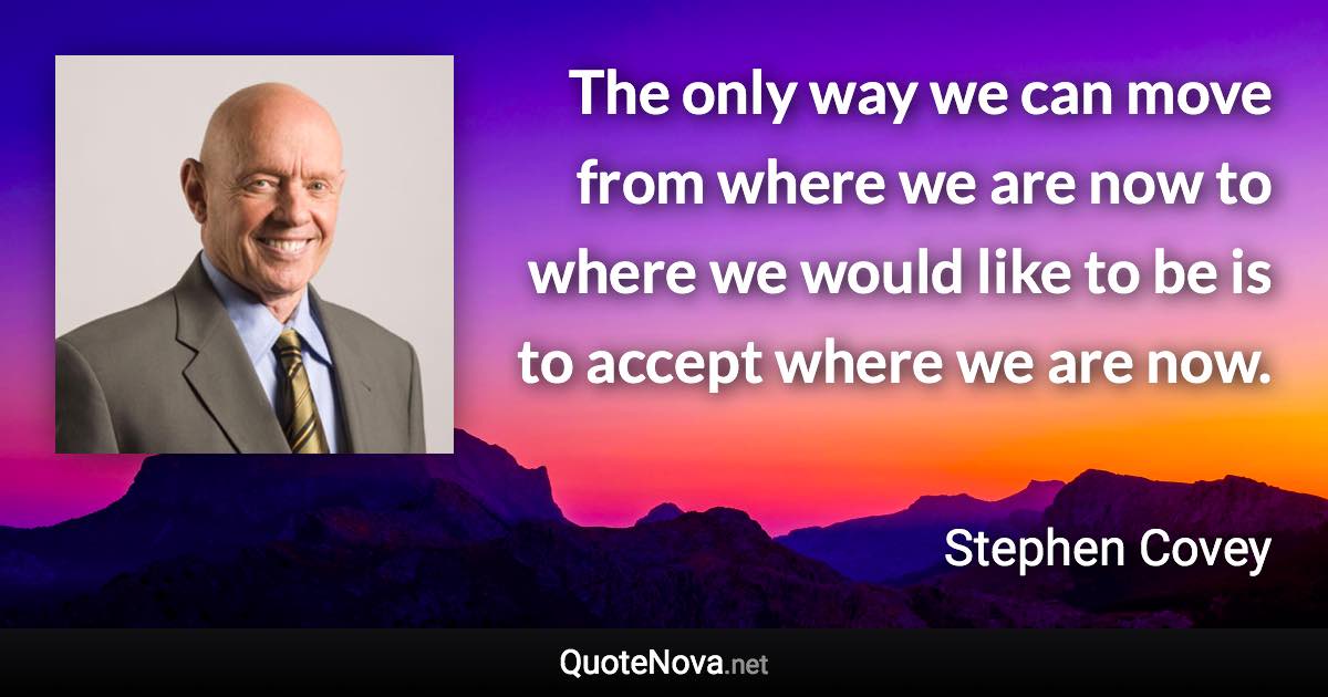 The only way we can move from where we are now to where we would like to be is to accept where we are now. - Stephen Covey quote