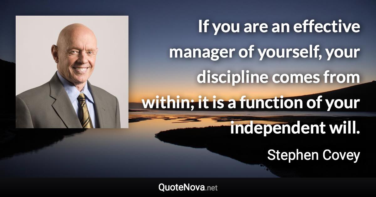 If you are an effective manager of yourself, your discipline comes from within; it is a function of your independent will. - Stephen Covey quote