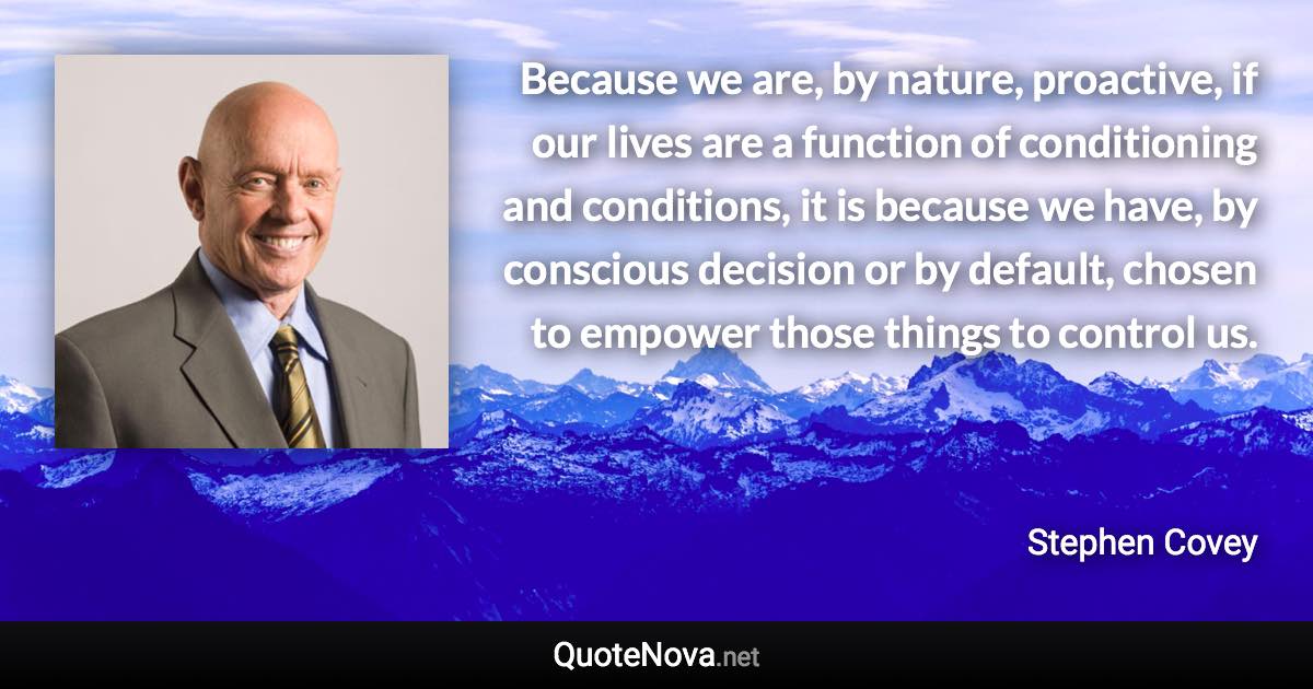 Because we are, by nature, proactive, if our lives are a function of conditioning and conditions, it is because we have, by conscious decision or by default, chosen to empower those things to control us. - Stephen Covey quote