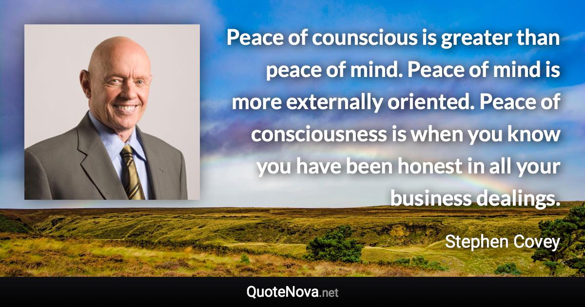 Peace of counscious is greater than peace of mind. Peace of mind is more externally oriented. Peace of consciousness is when you know you have been honest in all your business dealings. - Stephen Covey quote