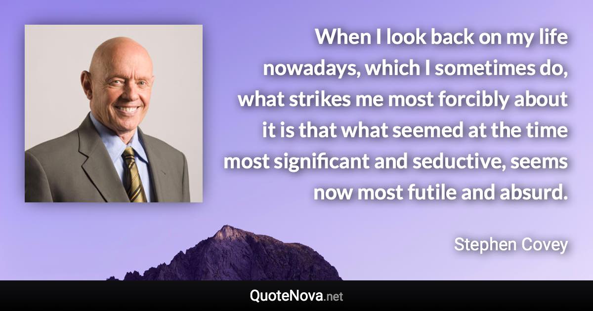 When I look back on my life nowadays, which I sometimes do, what strikes me most forcibly about it is that what seemed at the time most significant and seductive, seems now most futile and absurd. - Stephen Covey quote