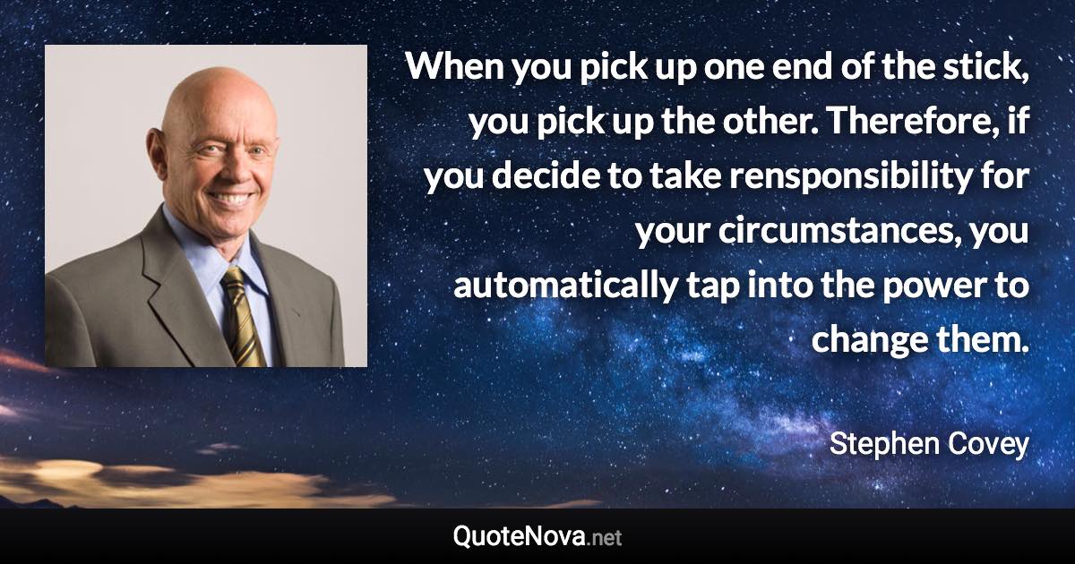 When you pick up one end of the stick, you pick up the other. Therefore, if you decide to take rensponsibility for your circumstances, you automatically tap into the power to change them. - Stephen Covey quote