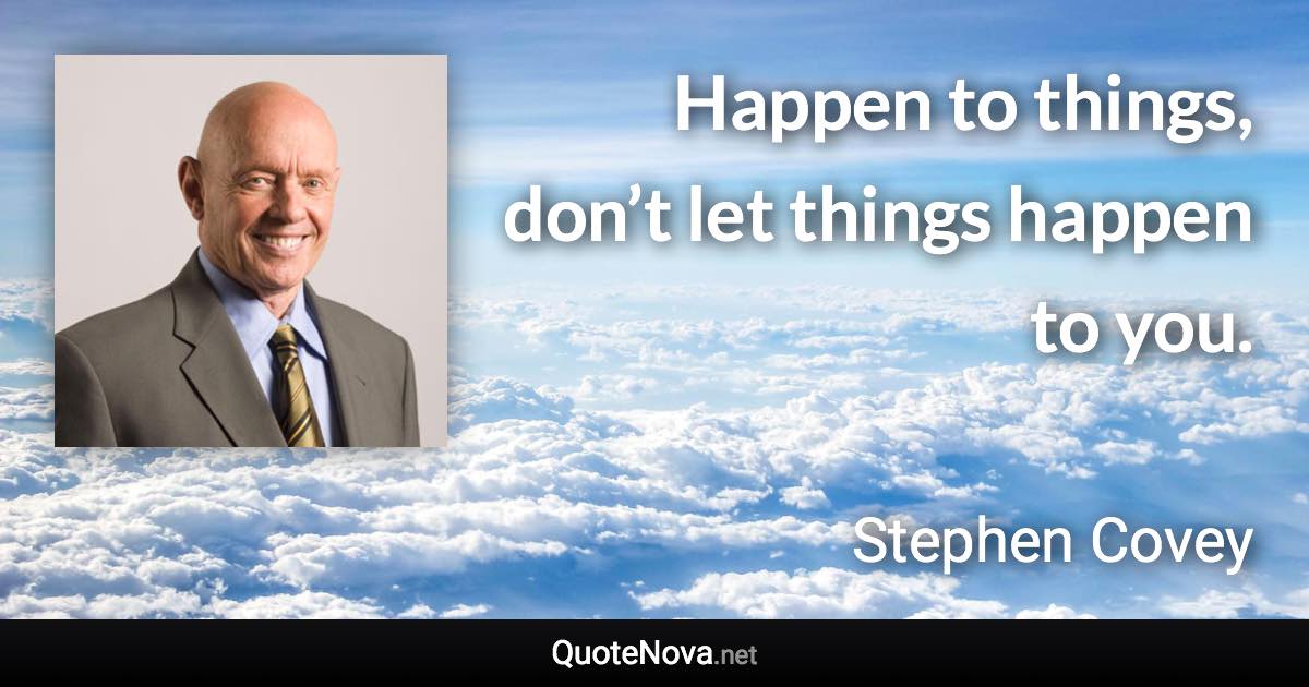 Happen to things, don’t let things happen to you. - Stephen Covey quote