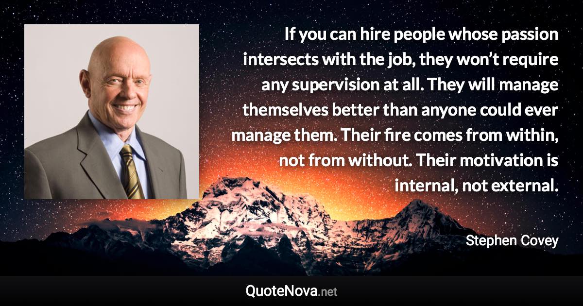 If you can hire people whose passion intersects with the job, they won’t require any supervision at all. They will manage themselves better than anyone could ever manage them. Their fire comes from within, not from without. Their motivation is internal, not external. - Stephen Covey quote