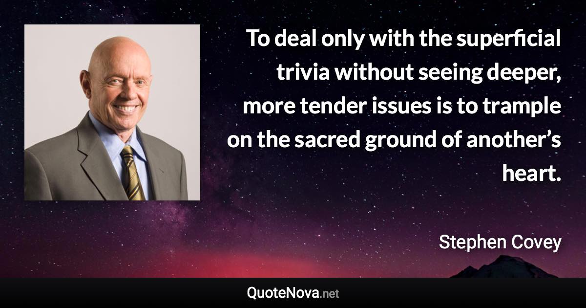 To deal only with the superficial trivia without seeing deeper, more tender issues is to trample on the sacred ground of another’s heart. - Stephen Covey quote