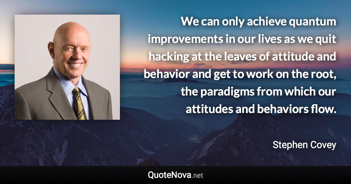 We can only achieve quantum improvements in our lives as we quit hacking at the leaves of attitude and behavior and get to work on the root, the paradigms from which our attitudes and behaviors flow. - Stephen Covey quote