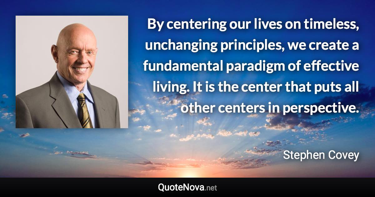 By centering our lives on timeless, unchanging principles, we create a fundamental paradigm of effective living. It is the center that puts all other centers in perspective. - Stephen Covey quote