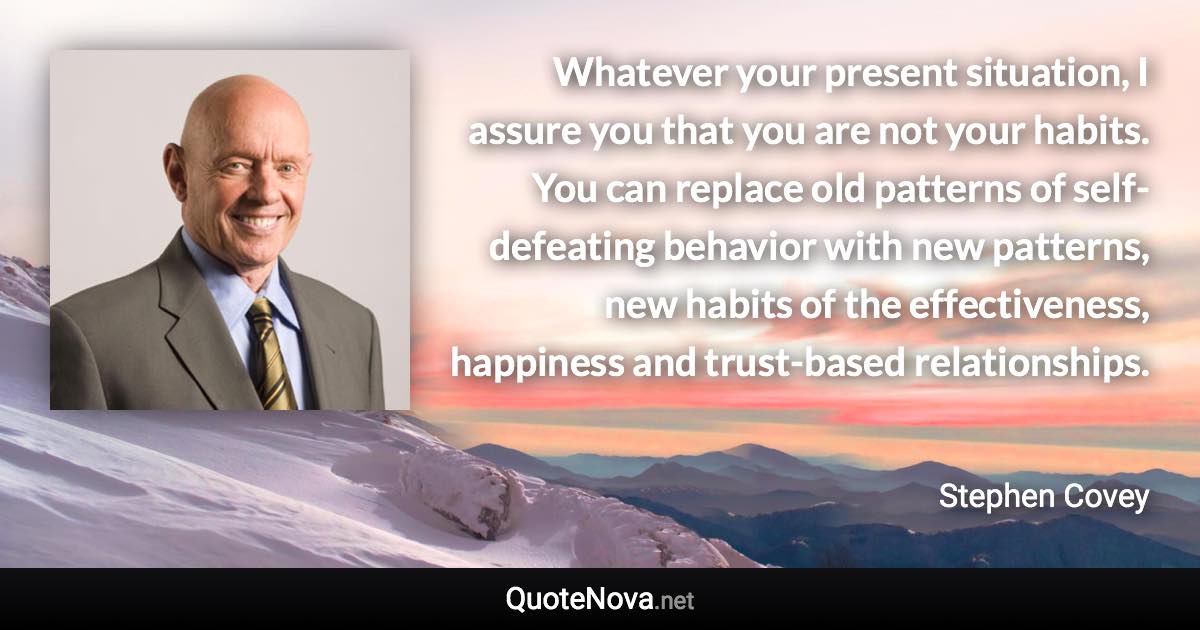 Whatever your present situation, I assure you that you are not your habits. You can replace old patterns of self-defeating behavior with new patterns, new habits of the effectiveness, happiness and trust-based relationships. - Stephen Covey quote