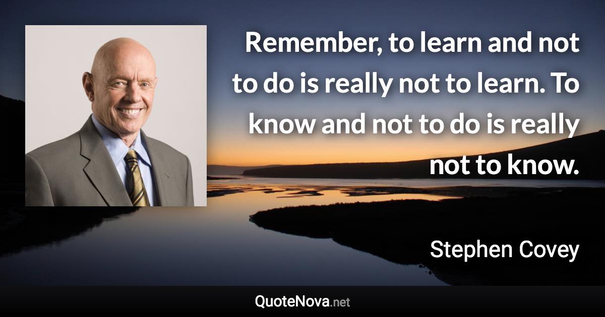 Remember, to learn and not to do is really not to learn. To know and not to do is really not to know. - Stephen Covey quote