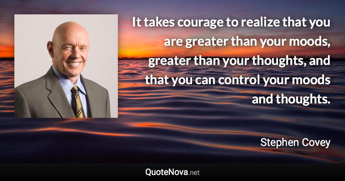 It takes courage to realize that you are greater than your moods, greater than your thoughts, and that you can control your moods and thoughts. - Stephen Covey quote