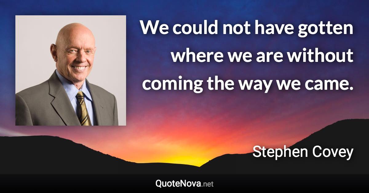 We could not have gotten where we are without coming the way we came. - Stephen Covey quote