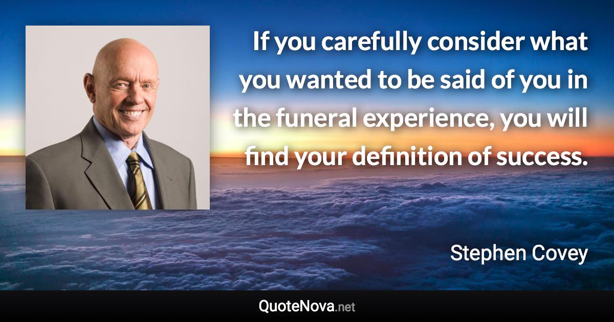 If you carefully consider what you wanted to be said of you in the funeral experience, you will find your definition of success. - Stephen Covey quote