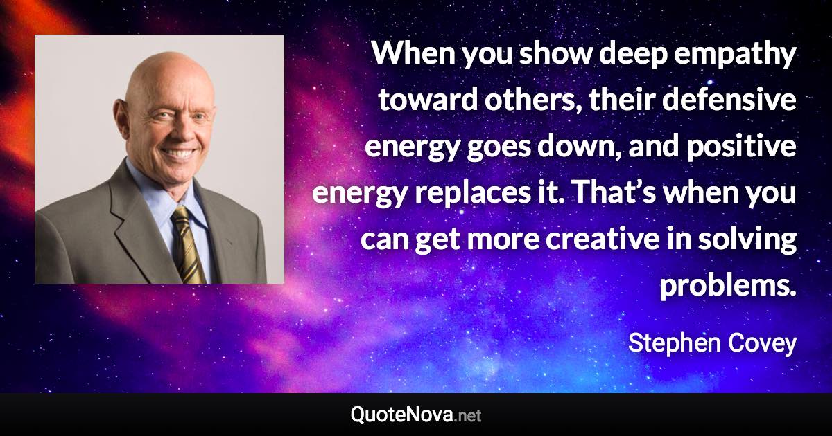 When you show deep empathy toward others, their defensive energy goes down, and positive energy replaces it. That’s when you can get more creative in solving problems. - Stephen Covey quote