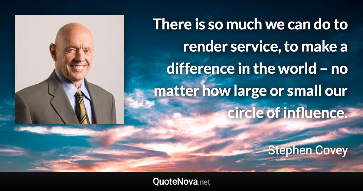 There is so much we can do to render service, to make a difference in the world – no matter how large or small our circle of influence. - Stephen Covey quote