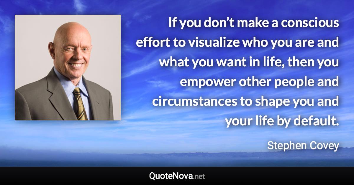 If you don’t make a conscious effort to visualize who you are and what you want in life, then you empower other people and circumstances to shape you and your life by default. - Stephen Covey quote