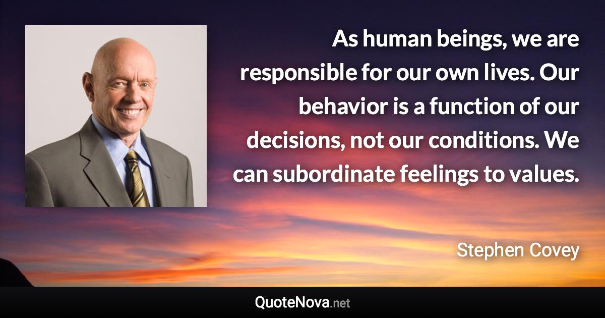 As human beings, we are responsible for our own lives. Our behavior is a function of our decisions, not our conditions. We can subordinate feelings to values. - Stephen Covey quote