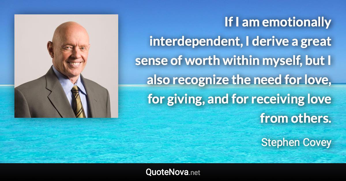 If I am emotionally interdependent, I derive a great sense of worth within myself, but I also recognize the need for love, for giving, and for receiving love from others. - Stephen Covey quote