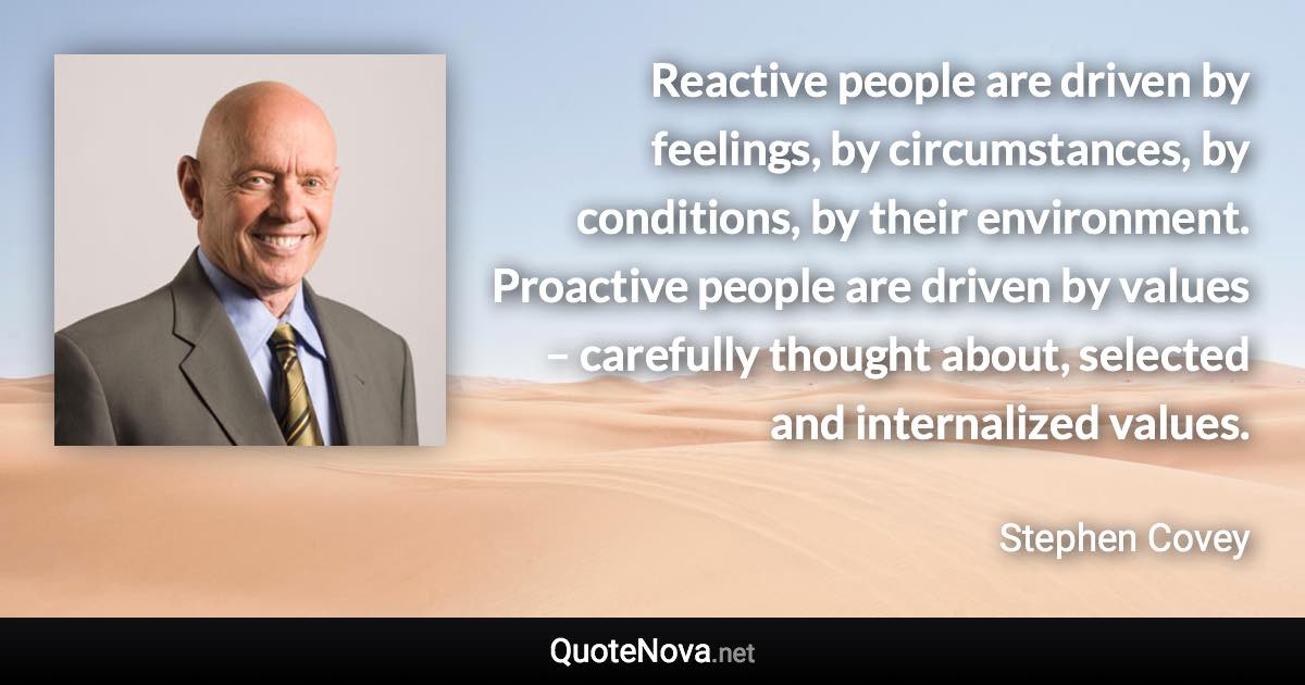 Reactive people are driven by feelings, by circumstances, by conditions, by their environment. Proactive people are driven by values – carefully thought about, selected and internalized values. - Stephen Covey quote