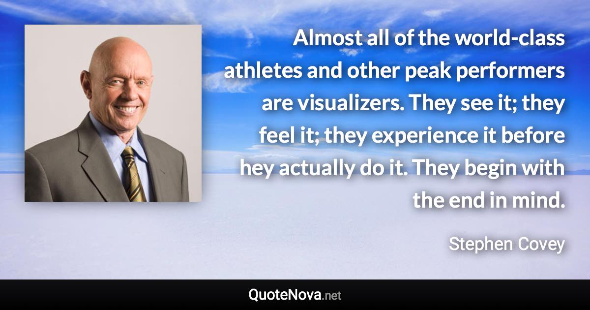Almost all of the world-class athletes and other peak performers are visualizers. They see it; they feel it; they experience it before hey actually do it. They begin with the end in mind. - Stephen Covey quote