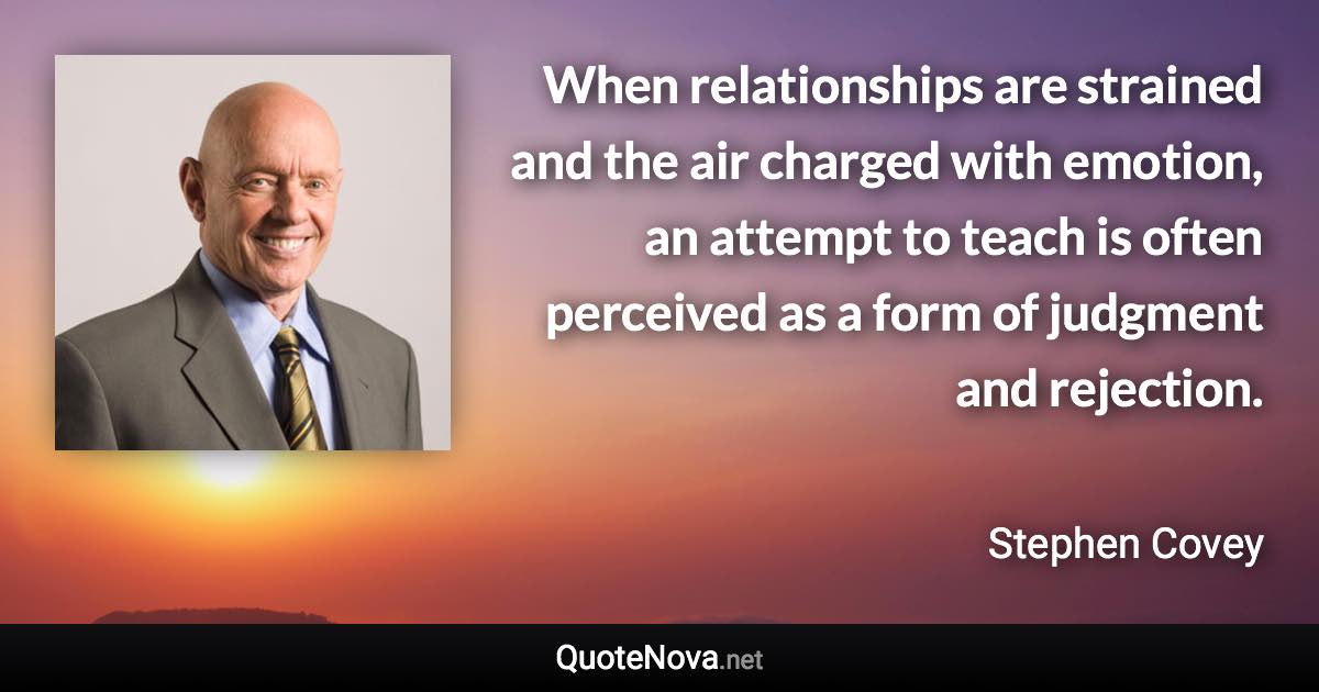 When relationships are strained and the air charged with emotion, an attempt to teach is often perceived as a form of judgment and rejection. - Stephen Covey quote