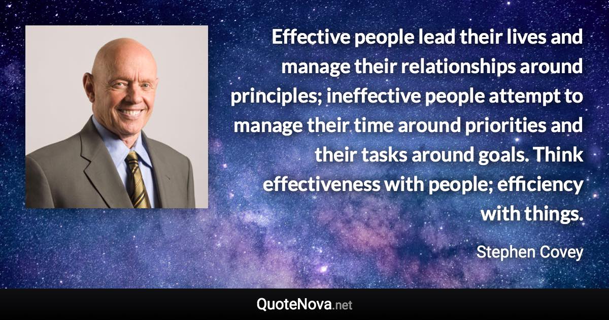 Effective people lead their lives and manage their relationships around principles; ineffective people attempt to manage their time around priorities and their tasks around goals. Think effectiveness with people; efficiency with things. - Stephen Covey quote