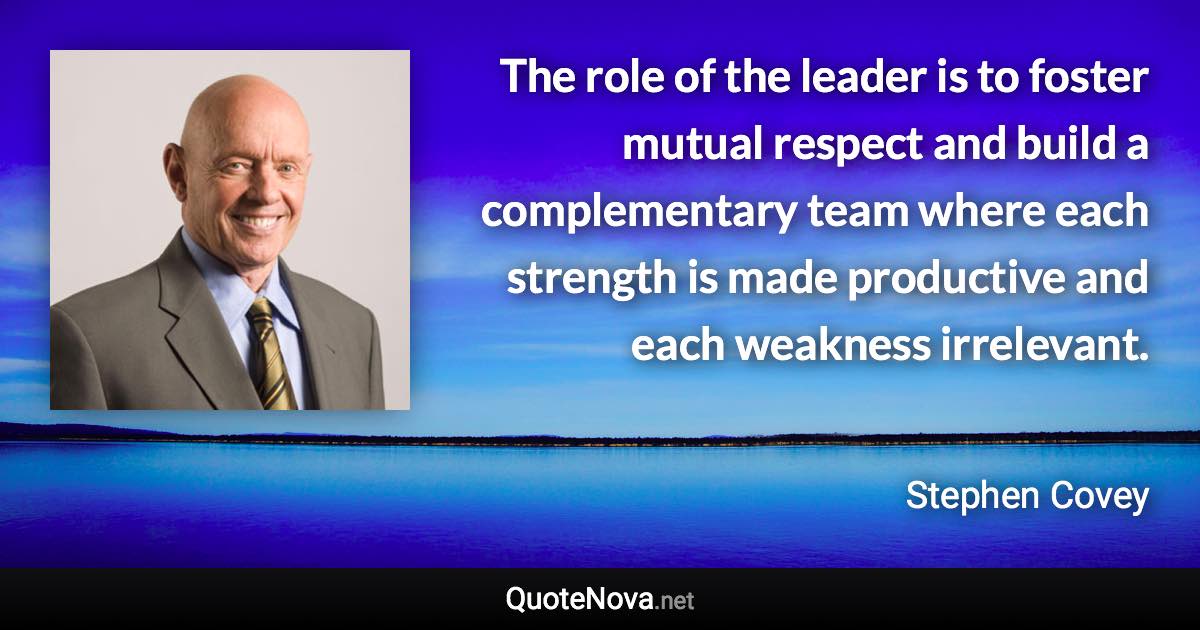 The role of the leader is to foster mutual respect and build a complementary team where each strength is made productive and each weakness irrelevant. - Stephen Covey quote