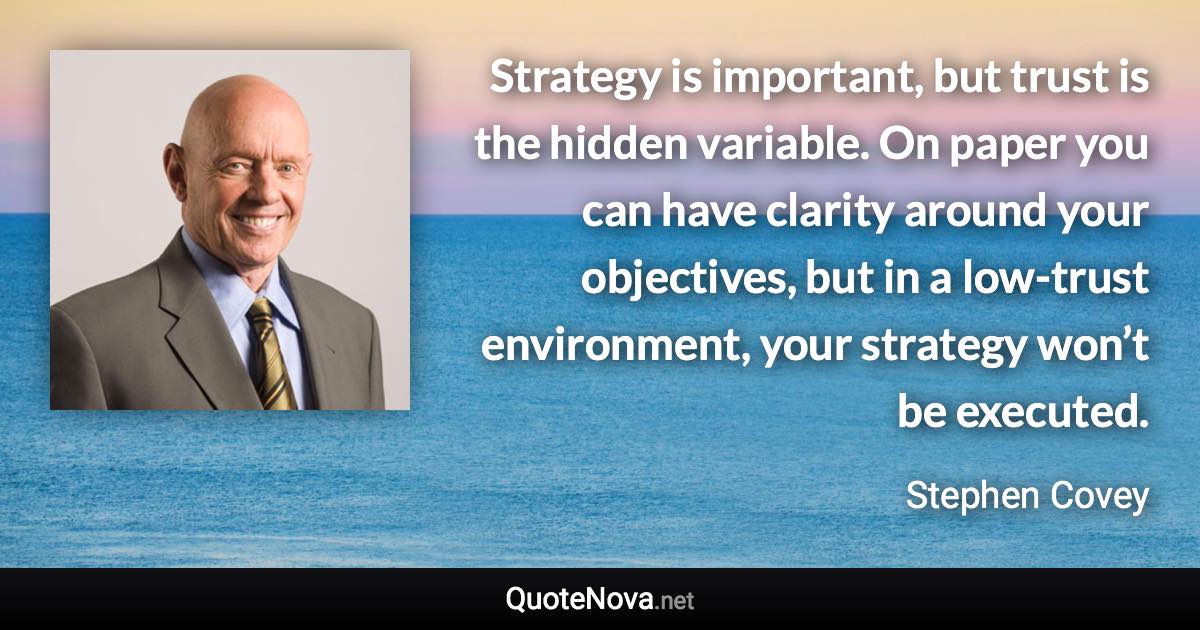 Strategy is important, but trust is the hidden variable. On paper you can have clarity around your objectives, but in a low-trust environment, your strategy won’t be executed. - Stephen Covey quote