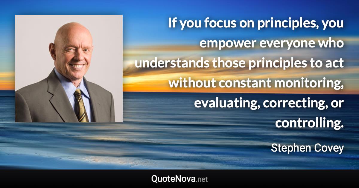 If you focus on principles, you empower everyone who understands those principles to act without constant monitoring, evaluating, correcting, or controlling. - Stephen Covey quote