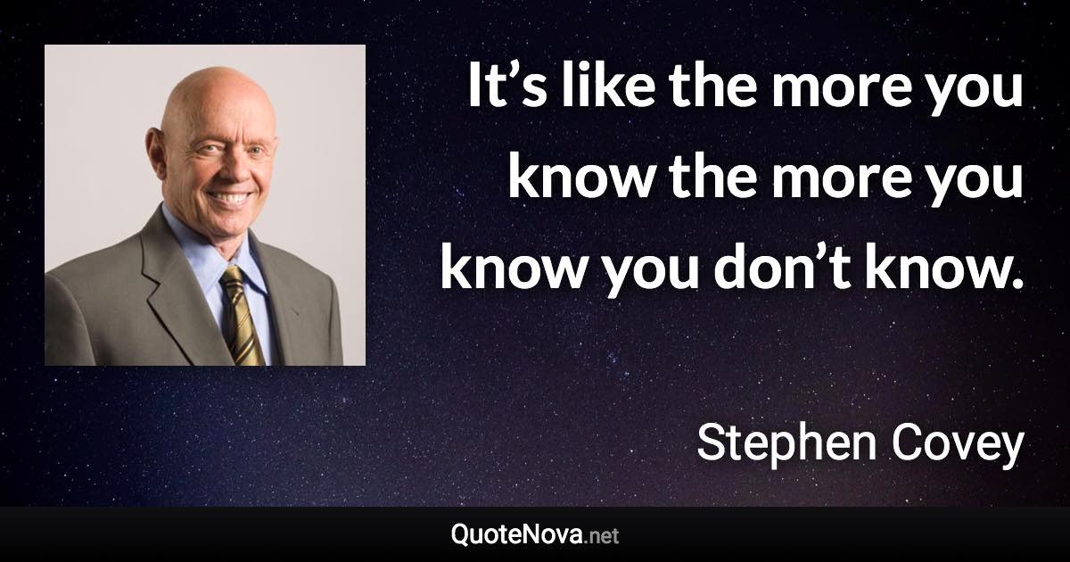 It’s like the more you know the more you know you don’t know. - Stephen Covey quote