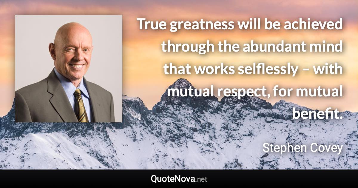 True greatness will be achieved through the abundant mind that works selflessly – with mutual respect, for mutual benefit. - Stephen Covey quote