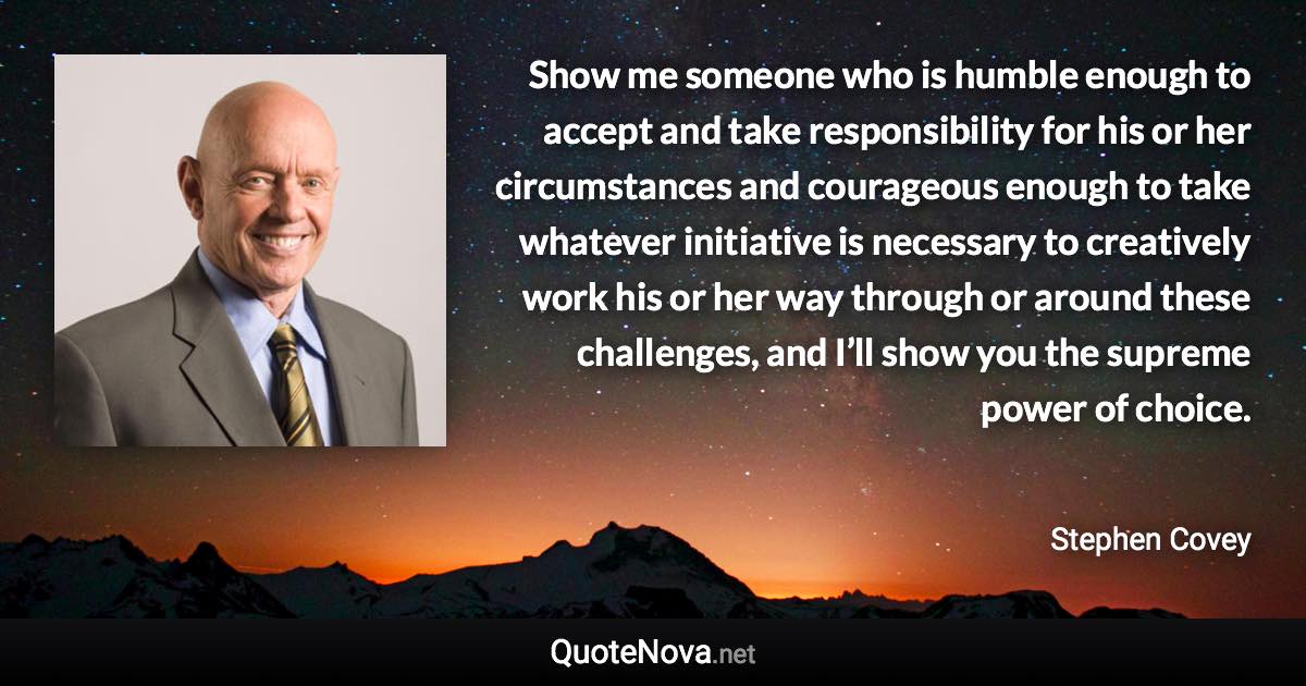 Show me someone who is humble enough to accept and take responsibility for his or her circumstances and courageous enough to take whatever initiative is necessary to creatively work his or her way through or around these challenges, and I’ll show you the supreme power of choice. - Stephen Covey quote