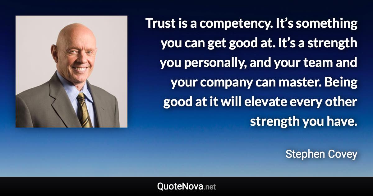 Trust is a competency. It’s something you can get good at. It’s a strength you personally, and your team and your company can master. Being good at it will elevate every other strength you have. - Stephen Covey quote