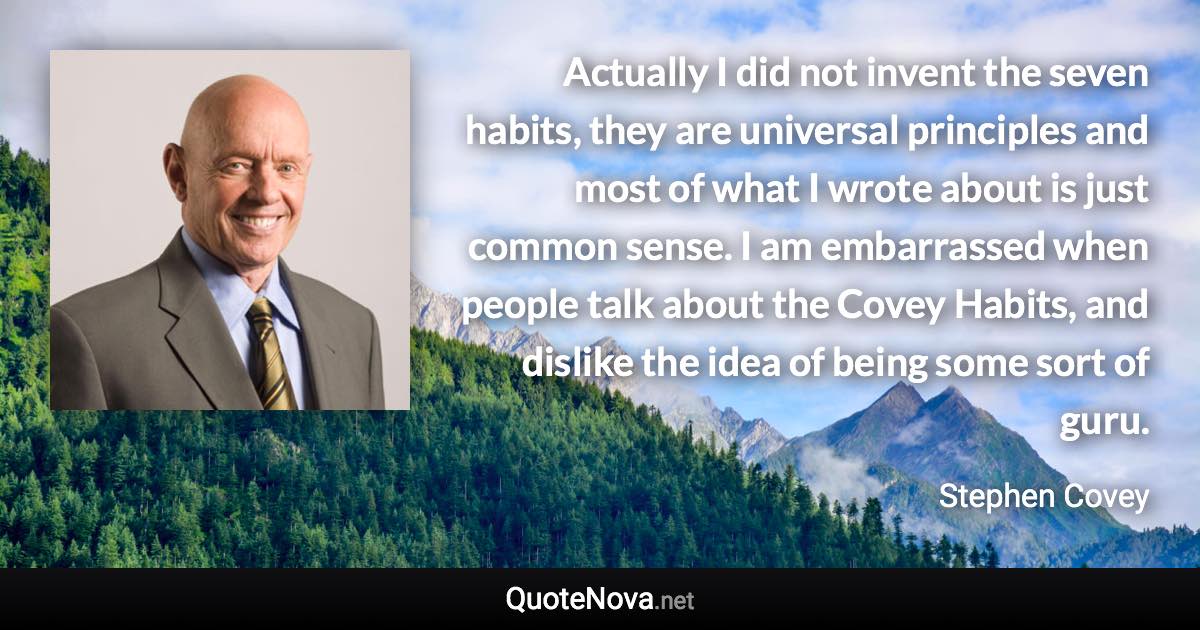 Actually I did not invent the seven habits, they are universal principles and most of what I wrote about is just common sense. I am embarrassed when people talk about the Covey Habits, and dislike the idea of being some sort of guru. - Stephen Covey quote