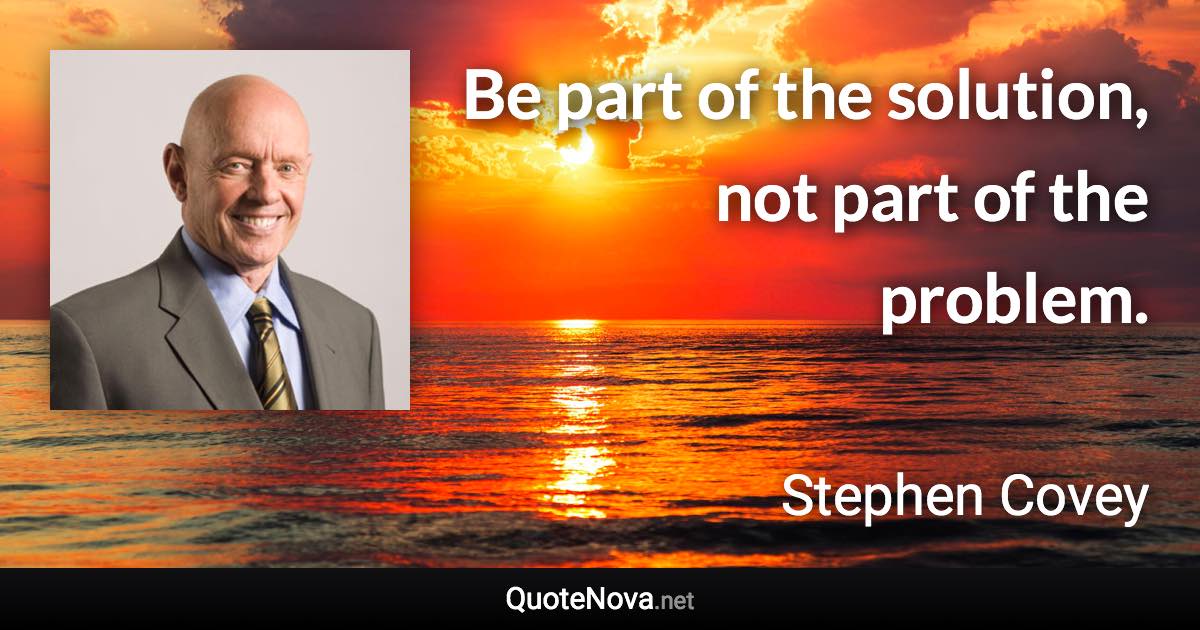 Be part of the solution, not part of the problem. - Stephen Covey quote