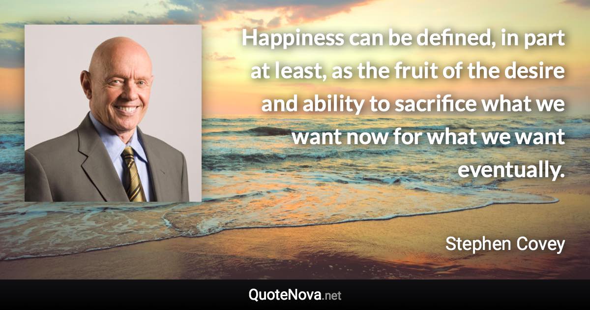 Happiness can be defined, in part at least, as the fruit of the desire and ability to sacrifice what we want now for what we want eventually. - Stephen Covey quote