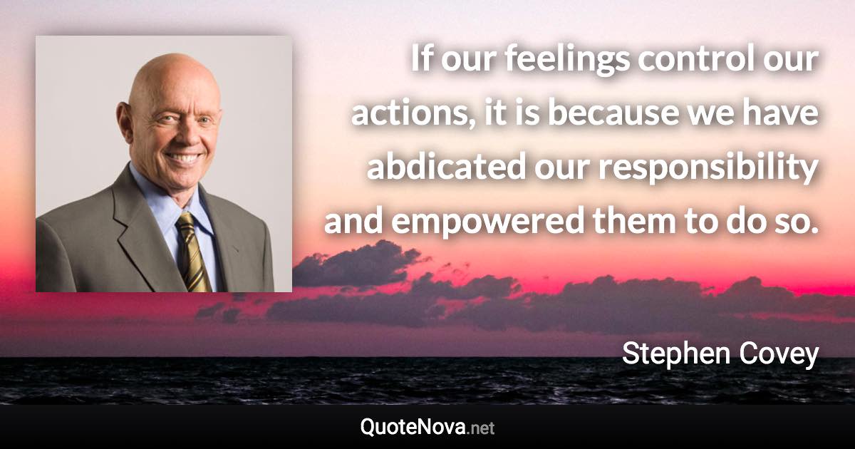 If our feelings control our actions, it is because we have abdicated our responsibility and empowered them to do so. - Stephen Covey quote