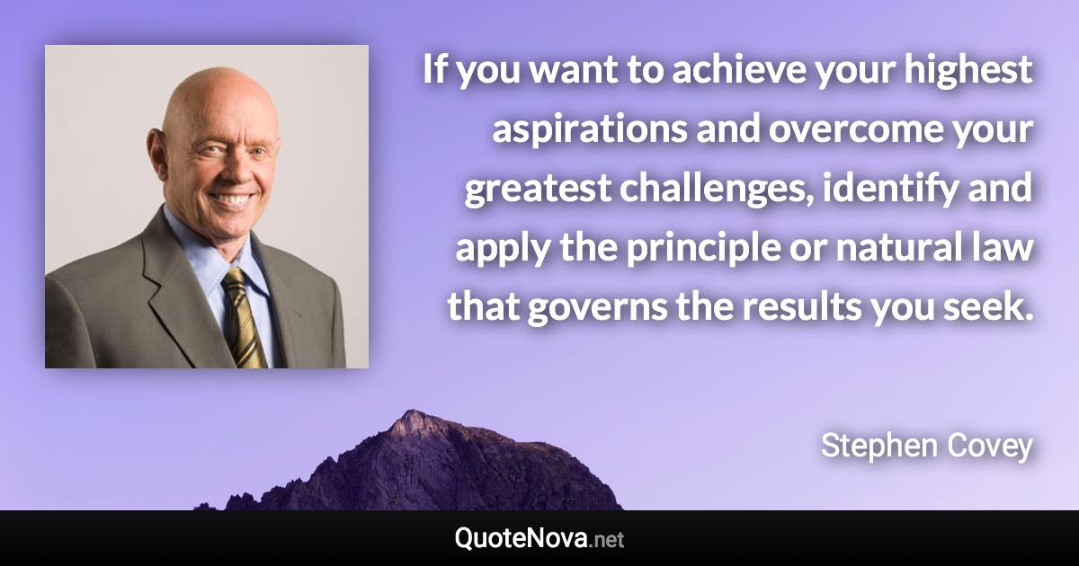 If you want to achieve your highest aspirations and overcome your greatest challenges, identify and apply the principle or natural law that governs the results you seek. - Stephen Covey quote