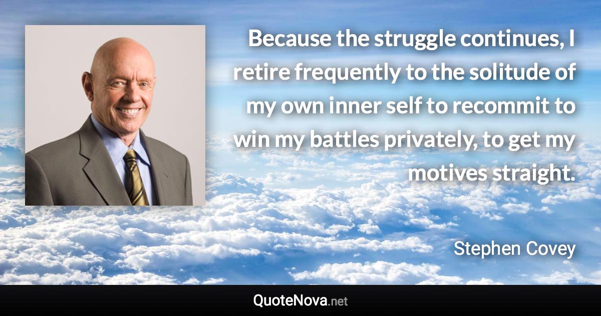 Because the struggle continues, I retire frequently to the solitude of my own inner self to recommit to win my battles privately, to get my motives straight. - Stephen Covey quote